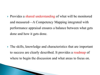  Provides a shared understanding of what will be monitored
and measured—A Competency Mapping integrated with
performance appraisal ensures a balance between what gets
done and how it gets done.
 The skills, knowledge and characteristics that are important
to success are clearly described. It provides a roadmap of
where to begin the discussion and what areas to focus on.
 