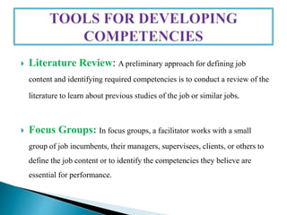  Literature Review: A preliminary approach for defining job
content and identifying required competencies is to conduct a review of the
literature to learn about previous studies of the job or similar jobs.
 Focus Groups: In focus groups, a facilitator works with a small
group of job incumbents, their managers, supervisees, clients, or others to
define the job content or to identify the competencies they believe are
essential for performance.
 