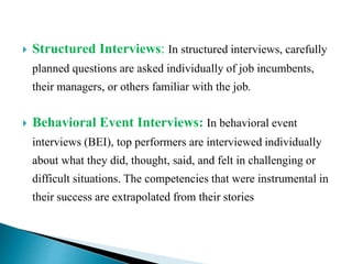  Structured Interviews: In structured interviews, carefully
planned questions are asked individually of job incumbents,
their managers, or others familiar with the job.
 Behavioral Event Interviews: In behavioral event
interviews (BEI), top performers are interviewed individually
about what they did, thought, said, and felt in challenging or
difficult situations. The competencies that were instrumental in
their success are extrapolated from their stories
 
