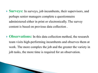  Surveys: In surveys, job incumbents, their supervisors, and
perhaps senior managers complete a questionnaire
administered either in print or electronically. The survey
content is based on previous data collection .
 Observations: In this data collection method, the research
team visits high-performing incumbents and observes them at
work. The more complex the job and the greater the variety in
job tasks, the more time is required for an observation.
 