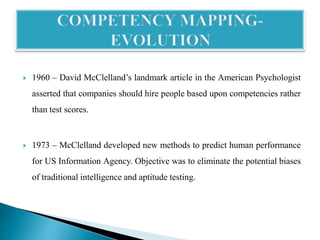  1960 – David McClelland’s landmark article in the American Psychologist
asserted that companies should hire people based upon competencies rather
than test scores.
 1973 – McClelland developed new methods to predict human performance
for US Information Agency. Objective was to eliminate the potential biases
of traditional intelligence and aptitude testing.
 