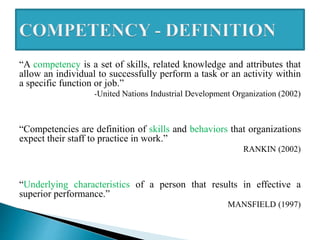 “A competency is a set of skills, related knowledge and attributes that
allow an individual to successfully perform a task or an activity within
a specific function or job.”
-United Nations Industrial Development Organization (2002)
“Competencies are definition of skills and behaviors that organizations
expect their staff to practice in work.”
RANKIN (2002)
“Underlying characteristics of a person that results in effective a
superior performance.”
MANSFIELD (1997)
 
