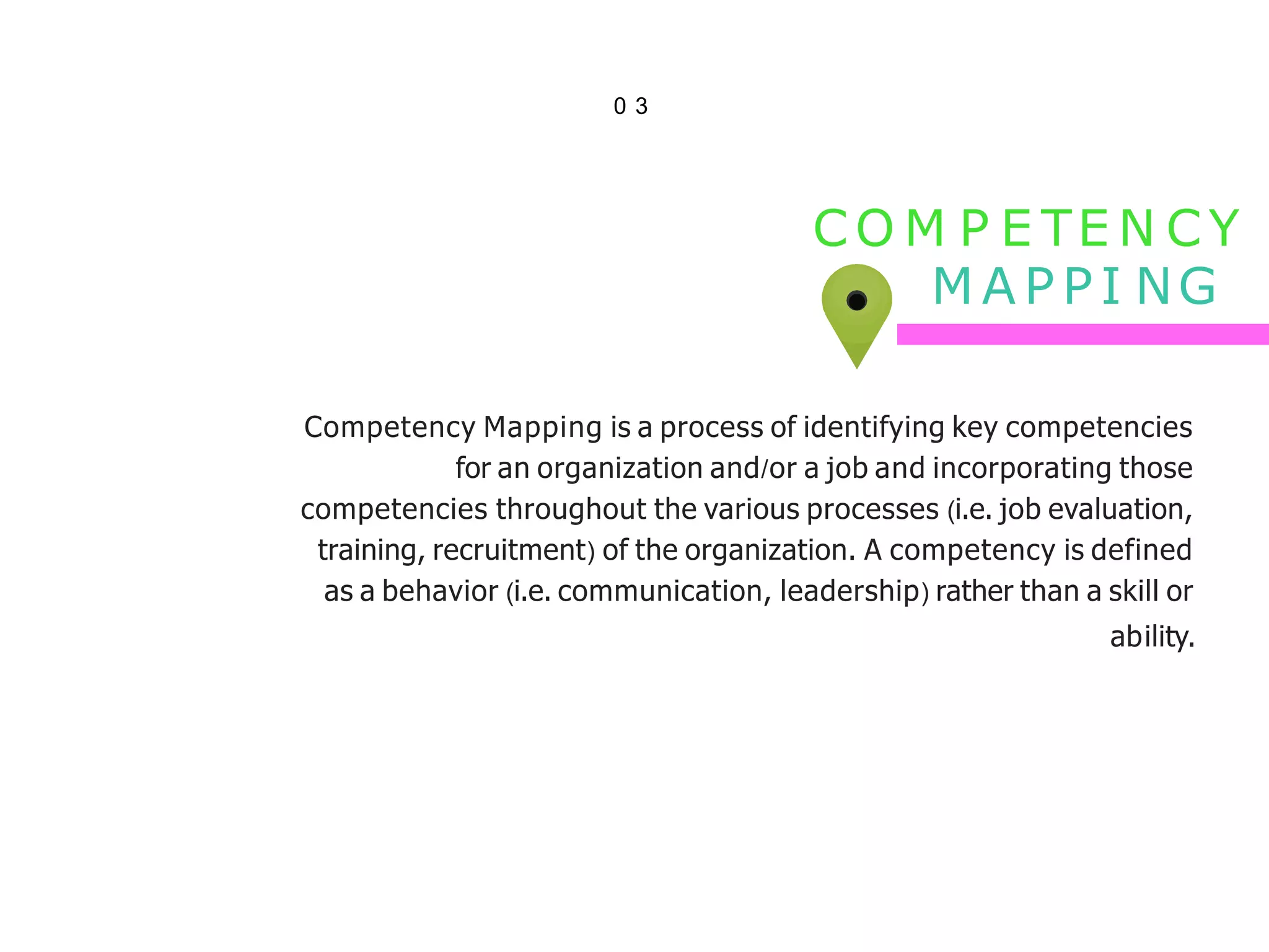 0 3
CO M P E TE N CY
M A P P I NG
Competency Mapping is a process of identifying key competencies
for an organization and/or a job and incorporating those
competencies throughout the various processes (i.e. job evaluation,
training, recruitment) of the organization. A competency is defined
as a behavior (i.e. communication, leadership) rather than a skill or
ability.
 