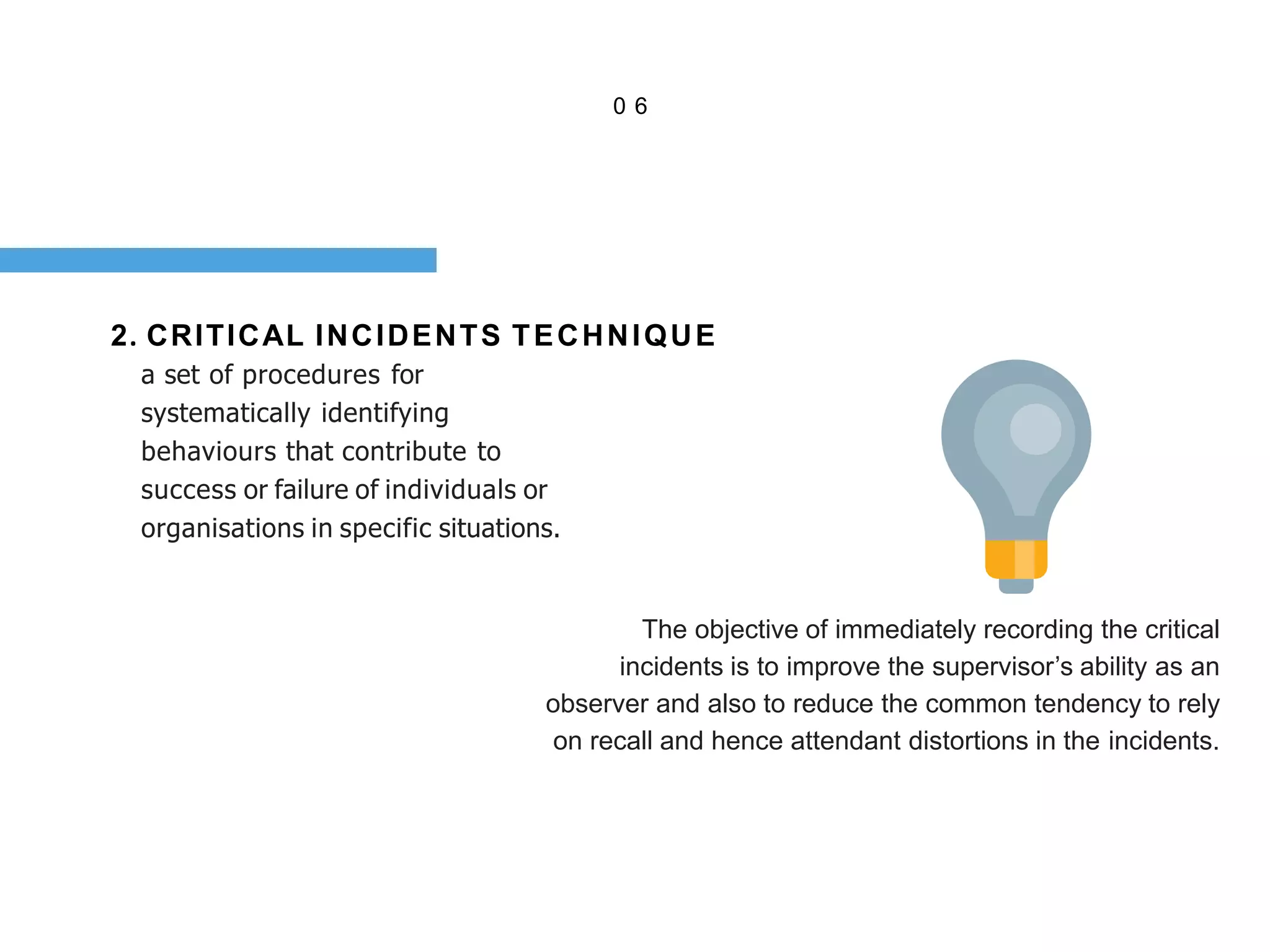 0 6
2. CRITICAL INCIDENTS TECHNIQUE
a set of procedures for
systematically identifying
behaviours that contribute to
success or failure of individuals or
organisations in specific situations.
The objective of immediately recording the critical
incidents is to improve the supervisor’s ability as an
observer and also to reduce the common tendency to rely
on recall and hence attendant distortions in the incidents.
 