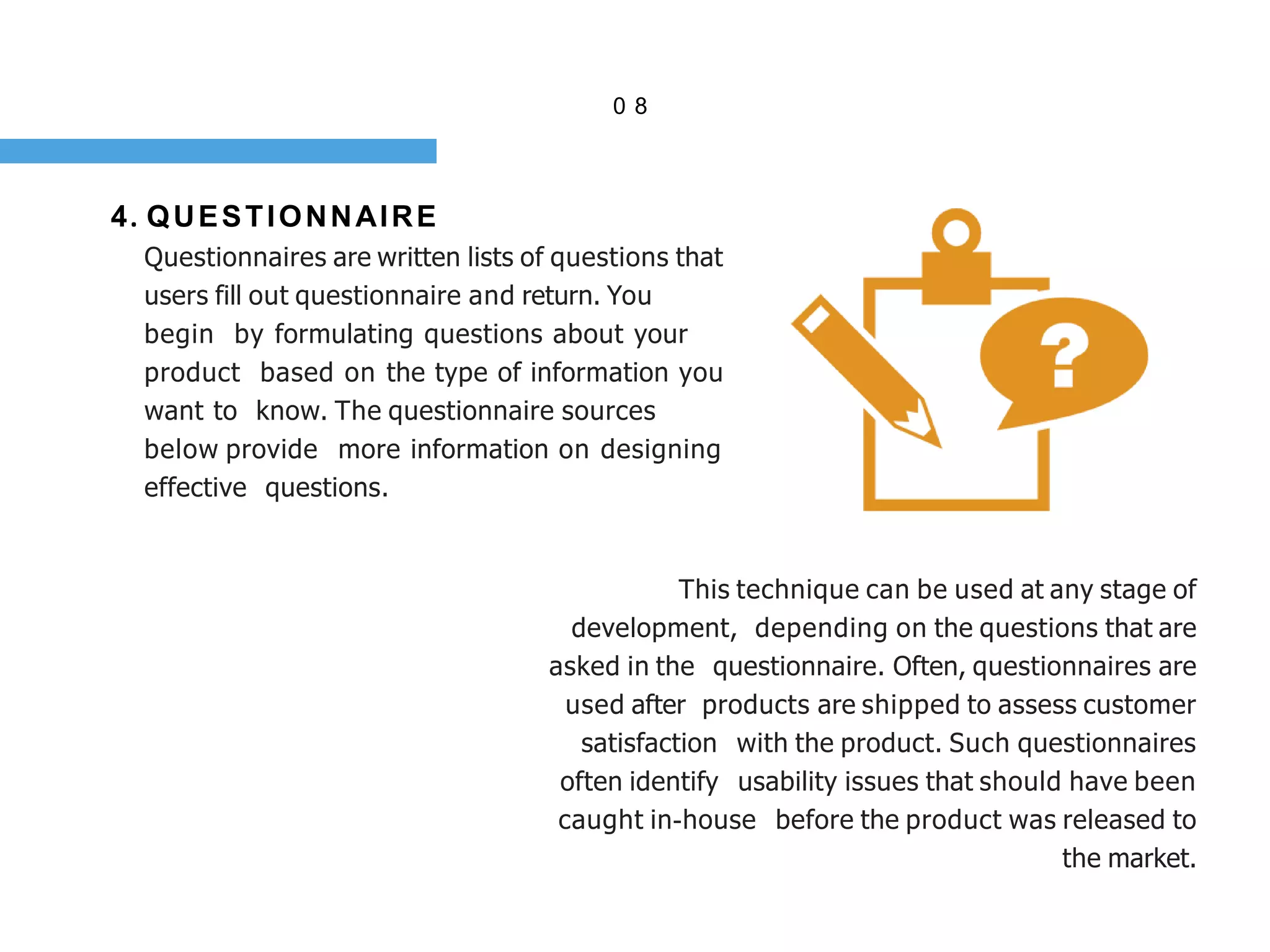 0 8
4. QUESTIONNAIRE
Questionnaires are written lists of questions that
users fill out questionnaire and return. You
begin by formulating questions about your
product based on the type of information you
want to know. The questionnaire sources
below provide more information on designing
effective questions.
This technique can be used at any stage of
development, depending on the questions that are
asked in the questionnaire. Often, questionnaires are
used after products are shipped to assess customer
satisfaction with the product. Such questionnaires
often identify usability issues that should have been
caught in-house before the product was released to
the market.
 