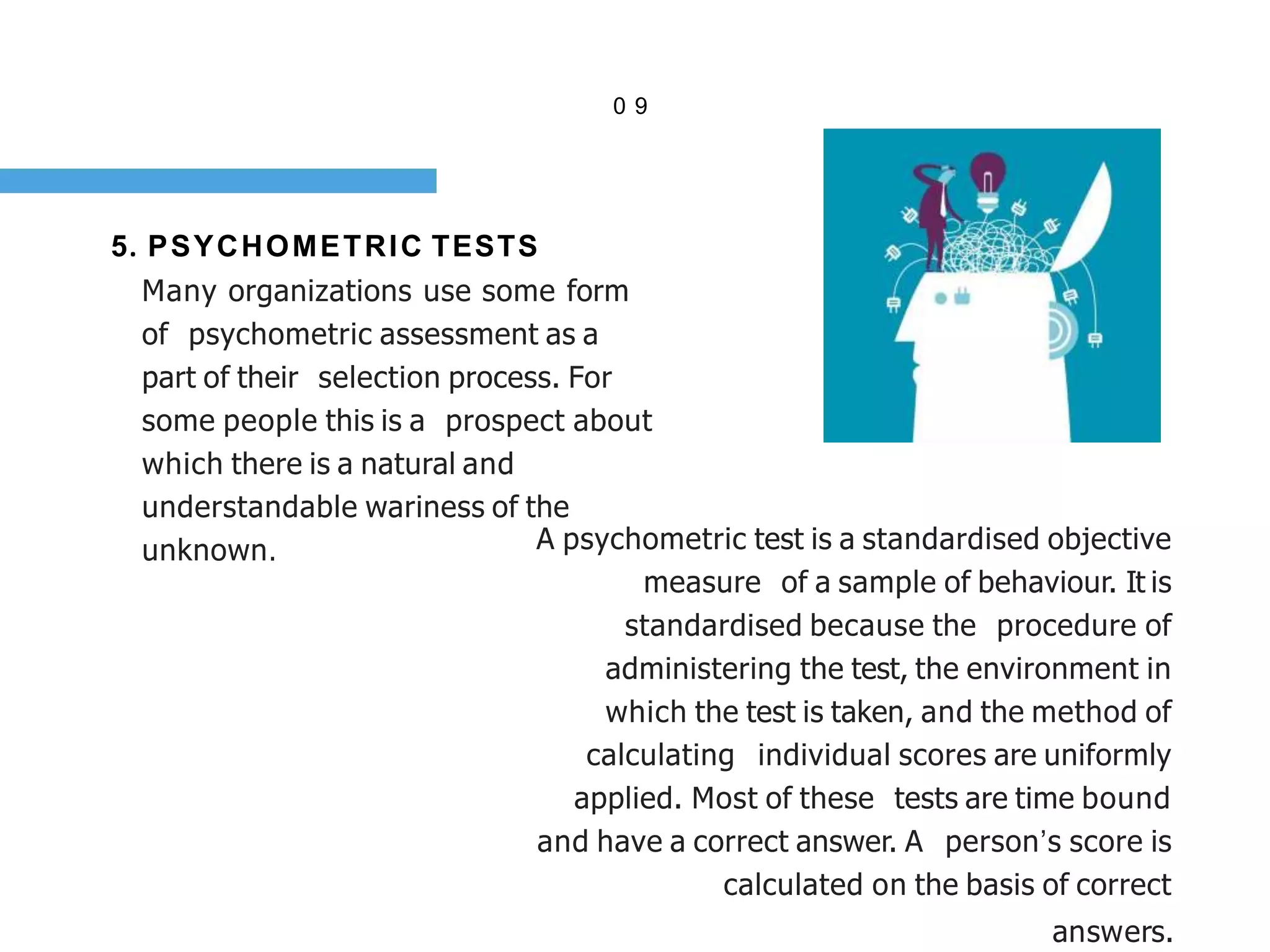 0 9
5. PSYCHOMETRIC TESTS
Many organizations use some form
of psychometric assessment as a
part of their selection process. For
some people this is a prospect about
which there is a natural and
understandable wariness of the
unknown. A psychometric test is a standardised objective
measure of a sample of behaviour. It is
standardised because the procedure of
administering the test, the environment in
which the test is taken, and the method of
calculating individual scores are uniformly
applied. Most of these tests are time bound
and have a correct answer. A person’s score is
calculated on the basis of correct
answers.
 