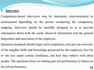 1. Interview:
Competency-based interviews may be structured, semi-structured or
unstructured depending on the person conducting the competency
mapping. Interview should be carefully designed so as to provide
information about both the easily observed information and the general
disposition and motivation of the employee.
Questions prepared should target each competency and give an overview
of the tangible skills and knowledge possessed by the employee, how he
or she acts under certain conditions, and how they behave with other
people. The questions focus on relating past job performance to future on
the job performance. 10
 