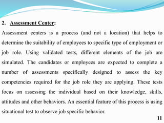 2. Assessment Center:
Assessment centers is a process (and not a location) that helps to
determine the suitability of employees to specific type of employment or
job role. Using validated tests, different elements of the job are
simulated. The candidates or employees are expected to complete a
number of assessments specifically designed to assess the key
competencies required for the job role they are applying. These tests
focus on assessing the individual based on their knowledge, skills,
attitudes and other behaviors. An essential feature of this process is using
situational test to observe job specific behavior.
11
 