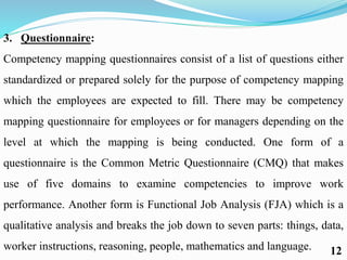 3. Questionnaire:
Competency mapping questionnaires consist of a list of questions either
standardized or prepared solely for the purpose of competency mapping
which the employees are expected to fill. There may be competency
mapping questionnaire for employees or for managers depending on the
level at which the mapping is being conducted. One form of a
questionnaire is the Common Metric Questionnaire (CMQ) that makes
use of five domains to examine competencies to improve work
performance. Another form is Functional Job Analysis (FJA) which is a
qualitative analysis and breaks the job down to seven parts: things, data,
worker instructions, reasoning, people, mathematics and language. 12
 