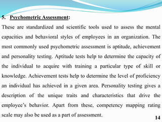 5. Psychometric Assessment:
These are standardized and scientific tools used to assess the mental
capacities and behavioral styles of employees in an organization. The
most commonly used psychometric assessment is aptitude, achievement
and personality testing. Aptitude tests help to determine the capacity of
the individual to acquire with training a particular type of skill or
knowledge. Achievement tests help to determine the level of proficiency
an individual has achieved in a given area. Personality testing gives a
description of the unique traits and characteristics that drive the
employee’s behavior. Apart from these, competency mapping rating
scale may also be used as a part of assessment.
14
 