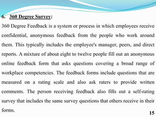 6. 360 Degree Survey:
360 Degree Feedback is a system or process in which employees receive
confidential, anonymous feedback from the people who work around
them. This typically includes the employee's manager, peers, and direct
reports. A mixture of about eight to twelve people fill out an anonymous
online feedback form that asks questions covering a broad range of
workplace competencies. The feedback forms include questions that are
measured on a rating scale and also ask raters to provide written
comments. The person receiving feedback also fills out a self-rating
survey that includes the same survey questions that others receive in their
forms.
15
 