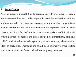 7. Focus Group:
A focus group is a small, but demographically diverse group of people
and whose reactions are studied especially in market research or political
analysis in guided or open discussions about a new product or something
else to determine the reactions that can be expected from a larger
population . It is a form of qualitative research consisting of interviews in
which a group of people are asked about their perceptions, opinions,
beliefs, and attitudes towards a product, service, concept, advertisement,
idea, or packaging. Questions are asked in an interactive group setting
where participants are free to talk with other group members.
16
 