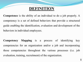 DEFINITION
Competence is the ability of an individual to do a job properly. A
competency is a set of defined behaviors that provide a structured
guide enabling the identification, evaluation and development of the
behaviors in individual employees.
Competency Mapping is a process of identifying key
competencies for an organization and/or a job and incorporating
those competencies throughout the various processes (i.e. job
evaluation, training, recruitment) of the organization.
1
 