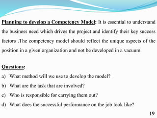 Planning to develop a Competency Model: It is essential to understand
the business need which drives the project and identify their key success
factors .The competency model should reflect the unique aspects of the
position in a given organization and not be developed in a vacuum.
Questions:
a) What method will we use to develop the model?
b) What are the task that are involved?
c) Who is responsible for carrying them out?
d) What does the successful performance on the job look like?
19
 