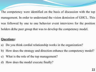 The competency were identified on the basis of discussion with the top
management. In order to understand the vision &mission of GHCL. This
was followed by one to one behavior event interviews for the position
holders &the peer group that was to develop the competency model.
Questions:
a) Do you think cordial relationship works in the organization?
b) How does the strategy and direction enhance the competency model?
c) What is the role of the top management?
d) How does the model execute finally?
22
 