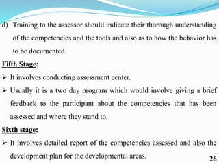d) Training to the assessor should indicate their thorough understanding
of the competencies and the tools and also as to how the behavior has
to be documented.
Fifth Stage:
 It involves conducting assessment center.
 Usually it is a two day program which would involve giving a brief
feedback to the participant about the competencies that has been
assessed and where they stand to.
Sixth stage:
 It involves detailed report of the competencies assessed and also the
development plan for the developmental areas. 26
 
