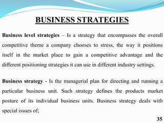 BUSINESS STRATEGIES
Business level strategies – Is a strategy that encompasses the overall
competitive theme a company chooses to stress, the way it positions
itself in the market place to gain a competitive advantage and the
different positioning strategies it can use in different industry settings.
Business strategy - Is the managerial plan for directing and running a
particular business unit. Such strategy defines the products market
posture of its individual business units. Business strategy deals with
special issues of;
35
 