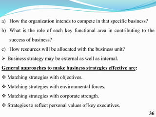 a) How the organization intends to compete in that specific business?
b) What is the role of each key functional area in contributing to the
success of business?
c) How resources will be allocated with the business unit?
 Business strategy may be external as well as internal.
General approaches to make business strategies effective are:
 Matching strategies with objectives.
 Matching strategies with environmental forces.
 Matching strategies with corporate strength.
 Strategies to reflect personal values of key executives.
36
 