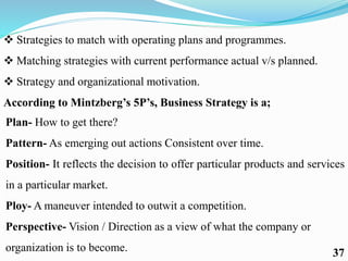  Strategies to match with operating plans and programmes.
 Matching strategies with current performance actual v/s planned.
 Strategy and organizational motivation.
According to Mintzberg’s 5P’s, Business Strategy is a;
Plan- How to get there?
Pattern- As emerging out actions Consistent over time.
Position- It reflects the decision to offer particular products and services
in a particular market.
Ploy- A maneuver intended to outwit a competition.
Perspective- Vision / Direction as a view of what the company or
organization is to become. 37
 