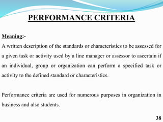 PERFORMANCE CRITERIA
Meaning:-
A written description of the standards or characteristics to be assessed for
a given task or activity used by a line manager or assessor to ascertain if
an individual, group or organization can perform a specified task or
activity to the defined standard or characteristics.
Performance criteria are used for numerous purposes in organization in
business and also students.
38
 