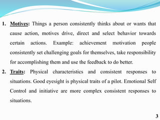 1. Motives: Things a person consistently thinks about or wants that
cause action, motives drive, direct and select behavior towards
certain actions. Example: achievement motivation people
consistently set challenging goals for themselves, take responsibility
for accomplishing them and use the feedback to do better.
2. Traits: Physical characteristics and consistent responses to
situations. Good eyesight is physical traits of a pilot. Emotional Self
Control and initiative are more complex consistent responses to
situations.
3
 