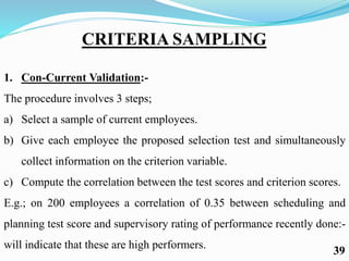 CRITERIA SAMPLING
1. Con-Current Validation:-
The procedure involves 3 steps;
a) Select a sample of current employees.
b) Give each employee the proposed selection test and simultaneously
collect information on the criterion variable.
c) Compute the correlation between the test scores and criterion scores.
E.g.; on 200 employees a correlation of 0.35 between scheduling and
planning test score and supervisory rating of performance recently done:-
will indicate that these are high performers.
39
 