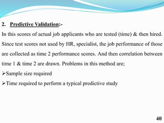 2. Predictive Validation:-
In this scores of actual job applicants who are tested (time) & then hired.
Since test scores not used by HR, specialist, the job performance of those
are collected as time 2 performance scores. And then correlation between
time 1 & time 2 are drawn. Problems in this method are;
Sample size required
Time required to perform a typical predictive study
40
 
