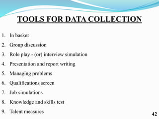 TOOLS FOR DATA COLLECTION
1. In basket
2. Group discussion
3. Role play - (or) interview simulation
4. Presentation and report writing
5. Managing problems
6. Qualifications screen
7. Job simulations
8. Knowledge and skills test
9. Talent measures 42
 