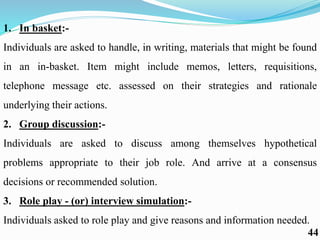 1. In basket:-
Individuals are asked to handle, in writing, materials that might be found
in an in-basket. Item might include memos, letters, requisitions,
telephone message etc. assessed on their strategies and rationale
underlying their actions.
2. Group discussion:-
Individuals are asked to discuss among themselves hypothetical
problems appropriate to their job role. And arrive at a consensus
decisions or recommended solution.
3. Role play - (or) interview simulation:-
Individuals asked to role play and give reasons and information needed.
44
 