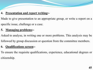4. Presentation and report writing:-
Made to give presentation to an appropriate group, or write a report on a
specific issue, challenge or a case.
5. Managing problems:-
Asked to analyse, in writing one or more problems. This analysis may be
followed by group discussion or question from the committee members.
6. Qualifications screen:-
To ensure the requisite qualifications, experience, educational degrees or
citizenship.
45
 