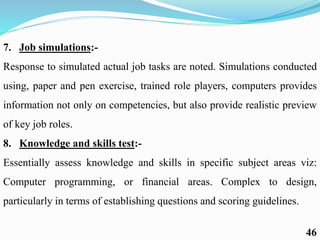 7. Job simulations:-
Response to simulated actual job tasks are noted. Simulations conducted
using, paper and pen exercise, trained role players, computers provides
information not only on competencies, but also provide realistic preview
of key job roles.
8. Knowledge and skills test:-
Essentially assess knowledge and skills in specific subject areas viz:
Computer programming, or financial areas. Complex to design,
particularly in terms of establishing questions and scoring guidelines.
46
 
