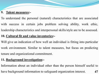 9. Talent measures:-
To understand the personal (natural) characteristics that are associated
with success in certain jobs problem solving ability, work ethic,
leadership characteristics and interpersonal skills/style are to be assessed.
10. Cultural fit and value inventories:-
Will give an indication of how well an individual is fitting into particular
work environment. Similar to talent measures, but focus on predicting
tenure and organizational commitment.
11. Background investigation:-
Information about an individual other than the person himself useful to
have background information to safeguard organization interest. 47
 