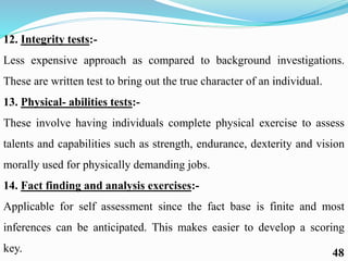 12. Integrity tests:-
Less expensive approach as compared to background investigations.
These are written test to bring out the true character of an individual.
13. Physical- abilities tests:-
These involve having individuals complete physical exercise to assess
talents and capabilities such as strength, endurance, dexterity and vision
morally used for physically demanding jobs.
14. Fact finding and analysis exercises:-
Applicable for self assessment since the fact base is finite and most
inferences can be anticipated. This makes easier to develop a scoring
key. 48
 