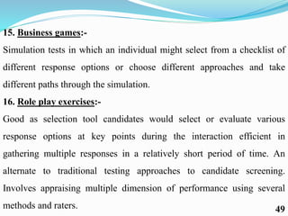 15. Business games:-
Simulation tests in which an individual might select from a checklist of
different response options or choose different approaches and take
different paths through the simulation.
16. Role play exercises:-
Good as selection tool candidates would select or evaluate various
response options at key points during the interaction efficient in
gathering multiple responses in a relatively short period of time. An
alternate to traditional testing approaches to candidate screening.
Involves appraising multiple dimension of performance using several
methods and raters. 49
 