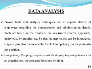 DATAANALYSIS
 Proven tools and analysis techniques are to capture details of
employees regarding his competencies and administration details.
Tools are based on the results of the assessment centres, appraisals,
interviews, inventories etc. So that the gap matrix can be formulated.
Gap analysis also focuses on the level of competency for the particular
job position.
 Competency Mapping is a process of identifying key competencies for
an organization, the jobs and functions within it.
50
 