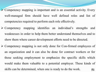  Competency mapping is important and is an essential activity. Every
well-managed firm should have well defined roles and list of
competencies required to perform each role effectively.
 Competency mapping identifies an individual’s strengths and
weaknesses in order to help them better understand themselves and to
show them where career development efforts need to be directed.
 Competency mapping is not only done for Con-firmed employees of
an organization and it can also be done for contract workers or for
those seeking employment to emphasize the specific skills which
would make them valuable to a potential employer. These kinds of
skills can be determined, when one is ready to do the work. 51
 