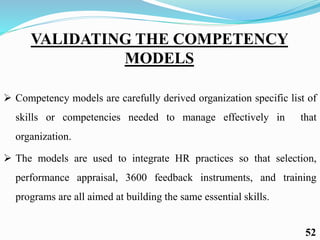VALIDATING THE COMPETENCY
MODELS
 Competency models are carefully derived organization specific list of
skills or competencies needed to manage effectively in that
organization.
 The models are used to integrate HR practices so that selection,
performance appraisal, 3600 feedback instruments, and training
programs are all aimed at building the same essential skills.
52
 