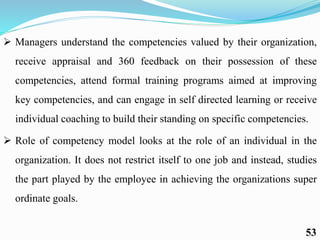  Managers understand the competencies valued by their organization,
receive appraisal and 360 feedback on their possession of these
competencies, attend formal training programs aimed at improving
key competencies, and can engage in self directed learning or receive
individual coaching to build their standing on specific competencies.
 Role of competency model looks at the role of an individual in the
organization. It does not restrict itself to one job and instead, studies
the part played by the employee in achieving the organizations super
ordinate goals.
53
 