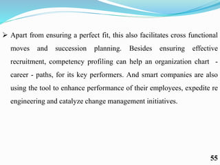  Apart from ensuring a perfect fit, this also facilitates cross functional
moves and succession planning. Besides ensuring effective
recruitment, competency profiling can help an organization chart -
career - paths, for its key performers. And smart companies are also
using the tool to enhance performance of their employees, expedite re
engineering and catalyze change management initiatives.
55
 