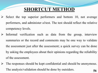 SHORTCUT METHOD
 Select the top superior performers and bottom 10, not average
performers, and administer a1test. The test should reflect the relative
competency levels.
 Informal verification such as data from the group, interview
summaries or the record and comments may be one way to validate
the assessment just after the assessment; a quick survey can be done
by asking the employees about their opinions regarding the reliability
of the assessment.
 The responses should be kept confidential and should be anonymous.
The analysis/validation should be done by outsiders. 56
 