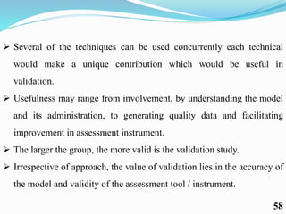  Several of the techniques can be used concurrently each technical
would make a unique contribution which would be useful in
validation.
 Usefulness may range from involvement, by understanding the model
and its administration, to generating quality data and facilitating
improvement in assessment instrument.
 The larger the group, the more valid is the validation study.
 Irrespective of approach, the value of validation lies in the accuracy of
the model and validity of the assessment tool / instrument.
58
 