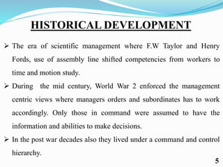 HISTORICAL DEVELOPMENT
 The era of scientific management where F.W Taylor and Henry
Fords, use of assembly line shifted competencies from workers to
time and motion study.
 During the mid century, World War 2 enforced the management
centric views where managers orders and subordinates has to work
accordingly. Only those in command were assumed to have the
information and abilities to make decisions.
 In the post war decades also they lived under a command and control
hierarchy.
5
 