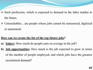  Such profession, which is expected to demand in the labor market in
the future.
 Untouchables…are people whose jobs cannot be outsourced, digitized
or automated.
How can we create the list of the top future jobs?
a) Salary: How much do people earn on average in the job?
b) Job opportunities: How much is the job expected to grow in terms
of the number of people employed, and which jobs have the greatest
recruitment demand?
60
 