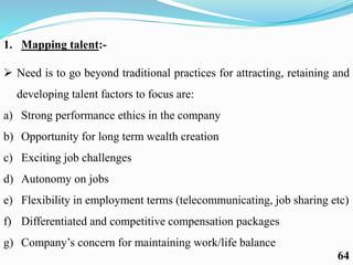 1. Mapping talent:-
 Need is to go beyond traditional practices for attracting, retaining and
developing talent factors to focus are:
a) Strong performance ethics in the company
b) Opportunity for long term wealth creation
c) Exciting job challenges
d) Autonomy on jobs
e) Flexibility in employment terms (telecommunicating, job sharing etc)
f) Differentiated and competitive compensation packages
g) Company’s concern for maintaining work/life balance
64
 