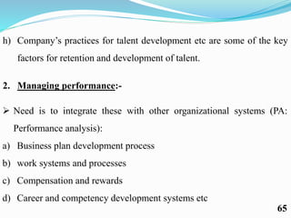 h) Company’s practices for talent development etc are some of the key
factors for retention and development of talent.
2. Managing performance:-
 Need is to integrate these with other organizational systems (PA:
Performance analysis):
a) Business plan development process
b) work systems and processes
c) Compensation and rewards
d) Career and competency development systems etc
65
 