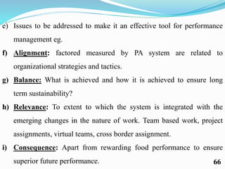 e) Issues to be addressed to make it an effective tool for performance
management eg.
f) Alignment: factored measured by PA system are related to
organizational strategies and tactics.
g) Balance: What is achieved and how it is achieved to ensure long
term sustainability?
h) Relevance: To extent to which the system is integrated with the
emerging changes in the nature of work. Team based work, project
assignments, virtual teams, cross border assignment.
i) Consequence: Apart from rewarding food performance to ensure
superior future performance. 66
 