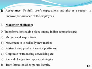 j) Acceptance: To fulfil user’s expectations and also as a support to
improve performance of the employees.
3. Managing challenge:-
 Transformations taking place among Indian companies are:
a) Mergers and acquisitions
b) Movement in to radically new market
c) Restructuring product / service portfolios
d) Corporate restructuring downsizing etc
e) Radical changes in corporate strategies
f) Transformation of corporate identity 67
 