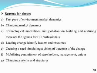  Reasons for above:
a) Fast pace of environment market dynamics
b) Changing market dynamics
c) Technological innovations and globalization building and nurturing
these are the agenda for HR professionals.
d) Leading change identify leaders and resources
e) Creating a need simulating a vision of outcome of the change
f) Mobilizing commitment of stare holders, management, unions
g) Changing systems and structures
68
 