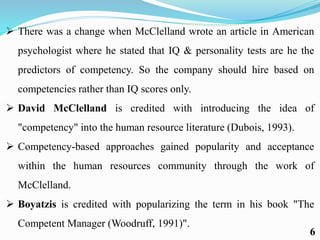  There was a change when McClelland wrote an article in American
psychologist where he stated that IQ & personality tests are he the
predictors of competency. So the company should hire based on
competencies rather than IQ scores only.
 David McClelland is credited with introducing the idea of
"competency" into the human resource literature (Dubois, 1993).
 Competency-based approaches gained popularity and acceptance
within the human resources community through the work of
McClelland.
 Boyatzis is credited with popularizing the term in his book "The
Competent Manager (Woodruff, 1991)".
6
 