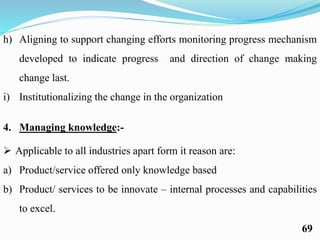 h) Aligning to support changing efforts monitoring progress mechanism
developed to indicate progress and direction of change making
change last.
i) Institutionalizing the change in the organization
4. Managing knowledge:-
 Applicable to all industries apart form it reason are:
a) Product/service offered only knowledge based
b) Product/ services to be innovate – internal processes and capabilities
to excel.
69
 